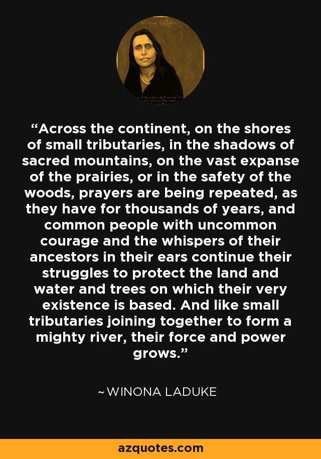 Text graphic of Winona LaDuke quote: Across the continent, on the shores of small tributaries, in the shadows of sacred mountains, on the vast expanse of the prairies, or in the safety of the woods, prayers are being repeated, as they have for thousands of years, and common people with uncommon courage and the whispers of their ancestors in their ears continue their struggles to protect the land and water and trees on which their very existence is based. And like small tributaries joining together to form a mighty river, their force and power grows....with graphic image of Winona LaDuke at top of image from azquotes.com
